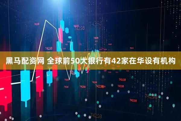 黑马配资网 全球前50大银行有42家在华设有机构