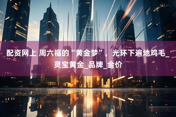 配资网上 周六福的“黄金梦”，光环下遍地鸡毛_灵宝黄金_品牌_金价