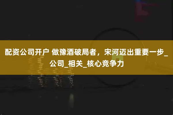 配资公司开户 做豫酒破局者，宋河迈出重要一步_公司_相关_核心竞争力
