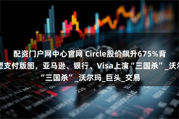 配资门户网中心官网 Circle股价飙升675%背后：稳定币重塑支付版图，亚马逊、银行、Visa上演“三国杀”_沃尔玛_巨头_交易