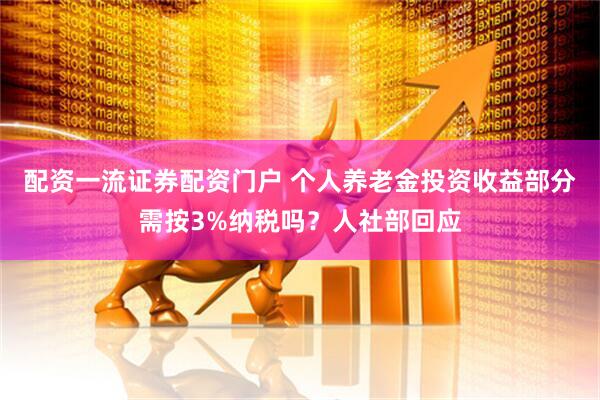 配资一流证券配资门户 个人养老金投资收益部分需按3%纳税吗？人社部回应