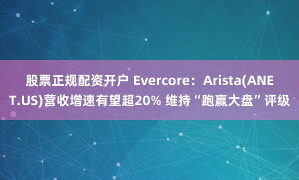 股票正规配资开户 Evercore：Arista(ANET.US)营收增速有望超20% 维持“跑赢大盘”评级