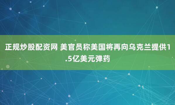 正规炒股配资网 美官员称美国将再向乌克兰提供1.5亿美元弹药
