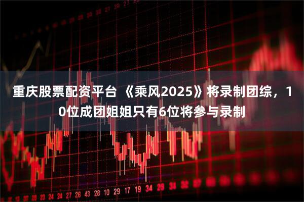 重庆股票配资平台 《乘风2025》将录制团综，10位成团姐姐只有6位将参与录制