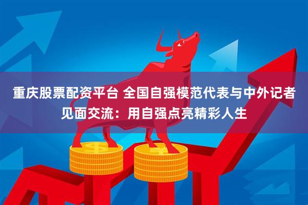 重庆股票配资平台 全国自强模范代表与中外记者见面交流：用自强点亮精彩人生
