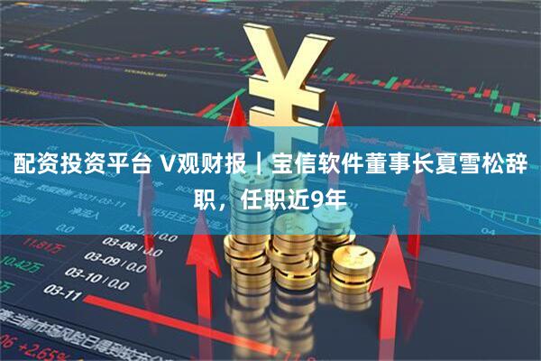 配资投资平台 V观财报｜宝信软件董事长夏雪松辞职，任职近9年