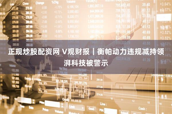 正规炒股配资网 V观财报｜衡帕动力违规减持领湃科技被警示