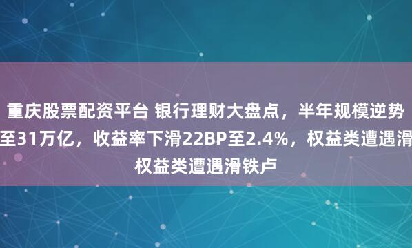 重庆股票配资平台 银行理财大盘点，半年规模逆势增长至31万亿，收益率下滑22BP至2.4%，权益类遭遇滑铁卢