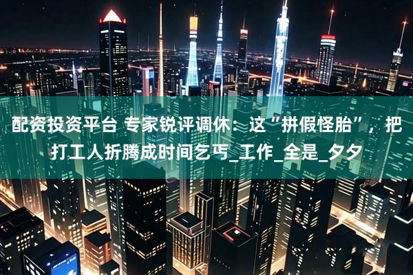 配资投资平台 专家锐评调休：这“拼假怪胎”，把打工人折腾成时间乞丐_工作_全是_夕夕