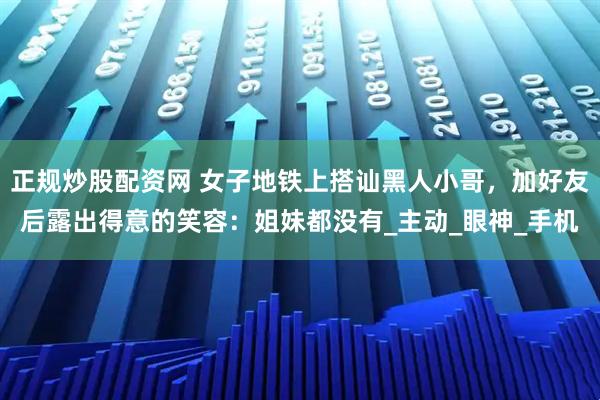正规炒股配资网 女子地铁上搭讪黑人小哥，加好友后露出得意的笑容：姐妹都没有_主动_眼神_手机
