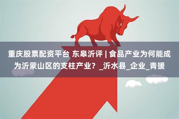 重庆股票配资平台 东皋沂评 | 食品产业为何能成为沂蒙山区的支柱产业？_沂水县_企业_青援