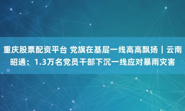 重庆股票配资平台 党旗在基层一线高高飘扬｜云南昭通：1.3万名党员干部下沉一线应对暴雨灾害