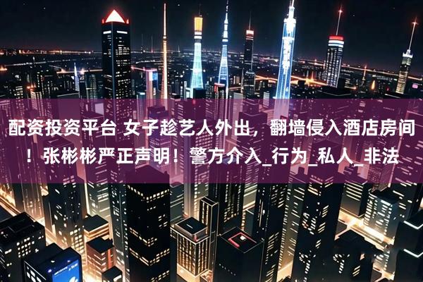 配资投资平台 女子趁艺人外出，翻墙侵入酒店房间！张彬彬严正声明！警方介入_行为_私人_非法