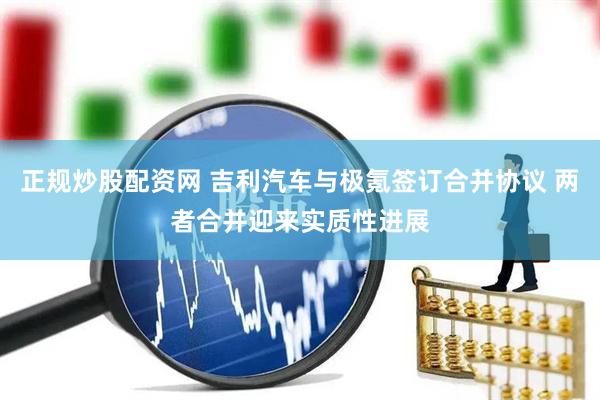 正规炒股配资网 吉利汽车与极氪签订合并协议 两者合并迎来实质性进展
