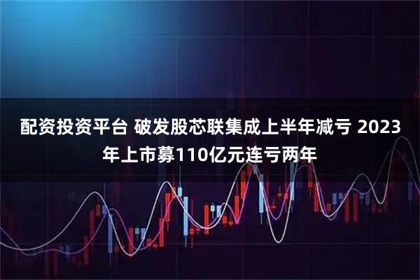 配资投资平台 破发股芯联集成上半年减亏 2023年上市募110亿元连亏两年