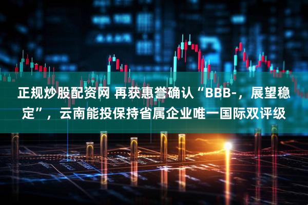 正规炒股配资网 再获惠誉确认“BBB-，展望稳定”，云南能投保持省属企业唯一国际双评级