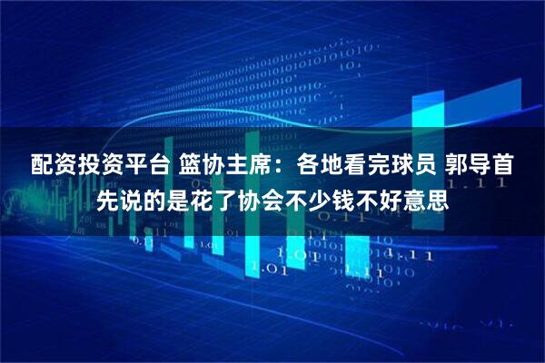配资投资平台 篮协主席：各地看完球员 郭导首先说的是花了协会不少钱不好意思