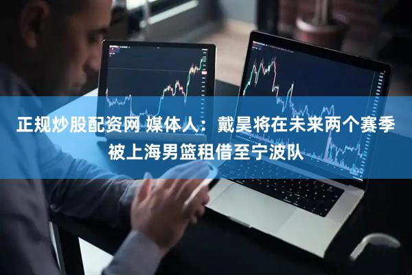 正规炒股配资网 媒体人：戴昊将在未来两个赛季被上海男篮租借至宁波队