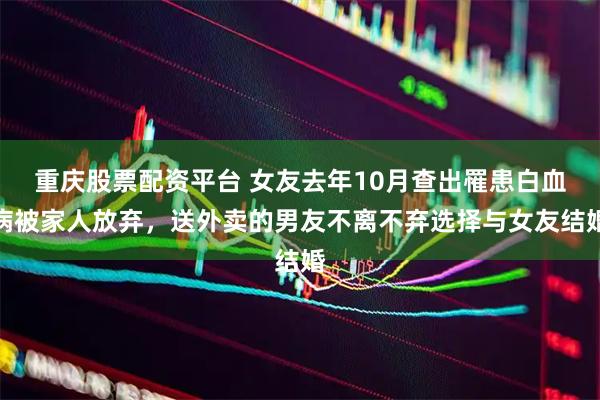 重庆股票配资平台 女友去年10月查出罹患白血病被家人放弃，送外卖的男友不离不弃选择与女友结婚
