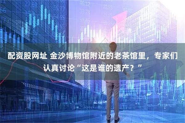 配资股网址 金沙博物馆附近的老茶馆里,专家们认真讨论“这是谁的遗产?”