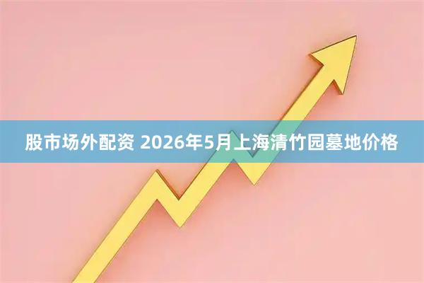 股市场外配资 2026年5月上海清竹园墓地价格