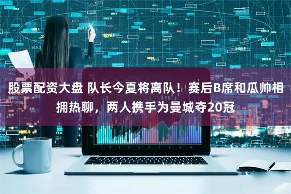 股票配资大盘 队长今夏将离队！赛后B席和瓜帅相拥热聊，两人携手为曼城夺20冠