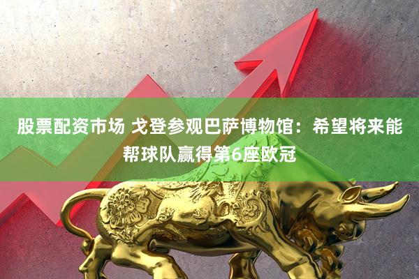 股票配资市场 戈登参观巴萨博物馆：希望将来能帮球队赢得第6座欧冠