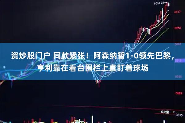 资炒股门户 同款紧张！阿森纳暂1-0领先巴黎，亨利靠在看台围栏上直盯着球场