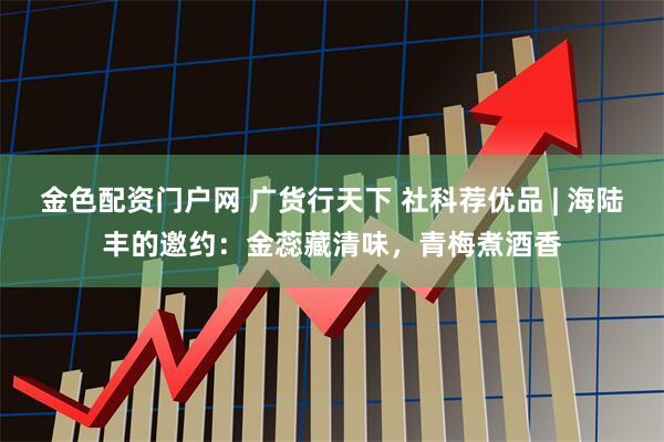金色配资门户网 广货行天下 社科荐优品 | 海陆丰的邀约：金蕊藏清味，青梅煮酒香