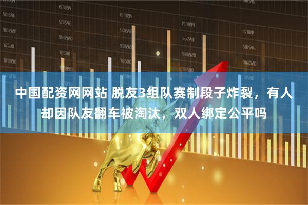 中国配资网网站 脱友3组队赛制段子炸裂,有人却因队友翻车被淘汰,双人绑定公平吗