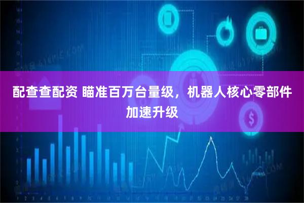配查查配资 瞄准百万台量级，机器人核心零部件加速升级