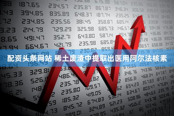 配资头条网站 稀土废渣中提取出医用阿尔法核素