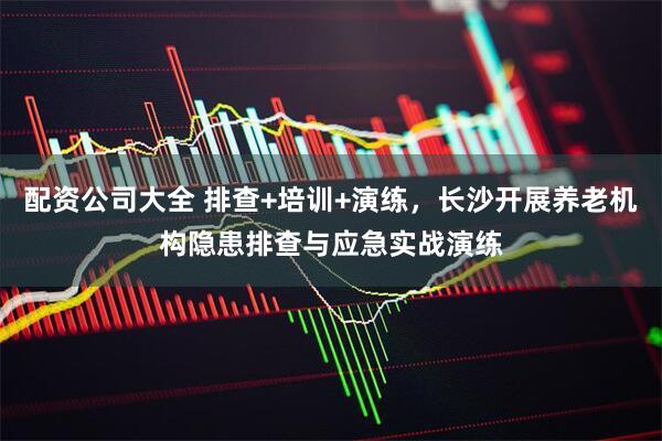 配资公司大全 排查+培训+演练，长沙开展养老机构隐患排查与应急实战演练